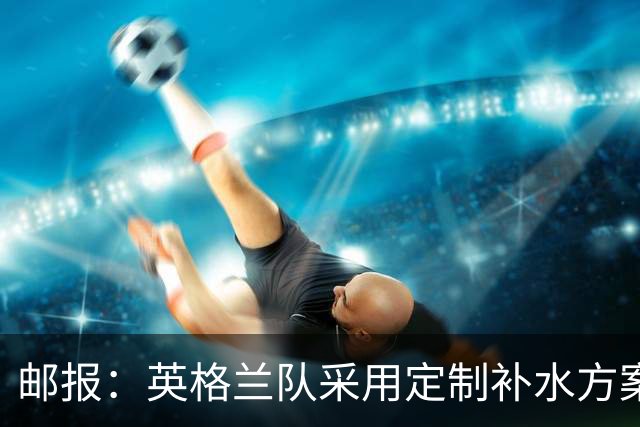 邮报：英格兰队采用定制补水方案应对高温，并为球员提供特制披萨